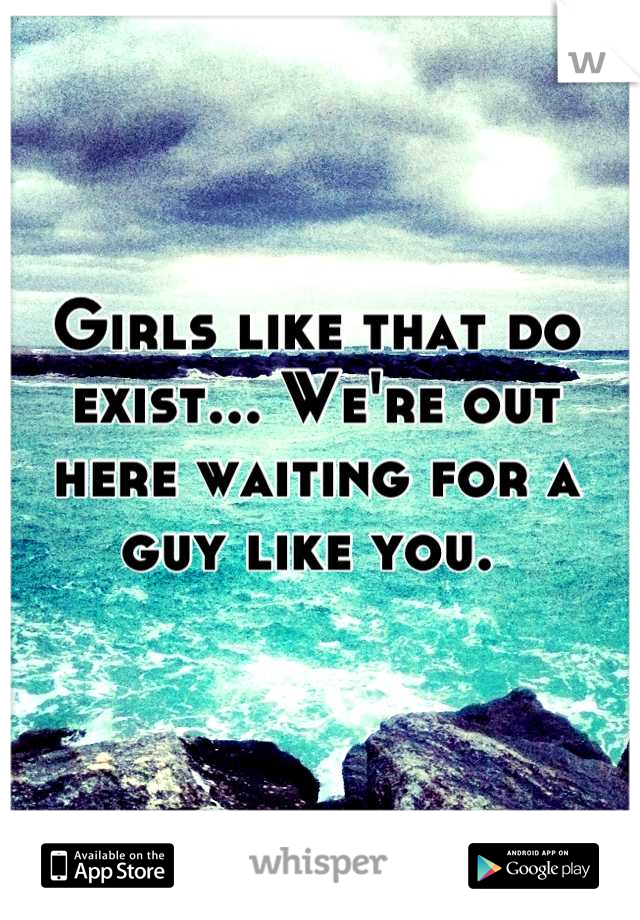 Girls like that do exist... We're out here waiting for a guy like you. 