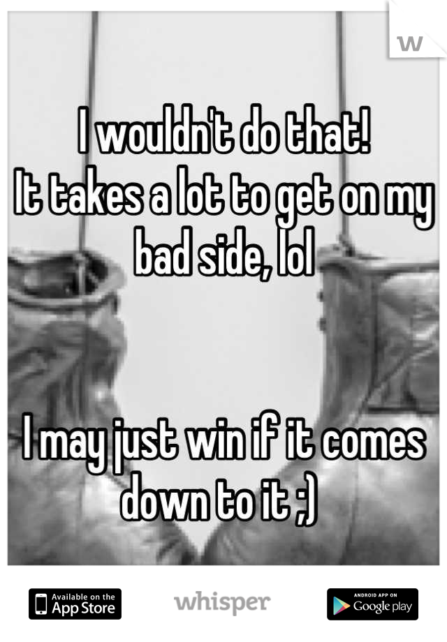 I wouldn't do that! 
It takes a lot to get on my bad side, lol 
 

I may just win if it comes down to it ;) 