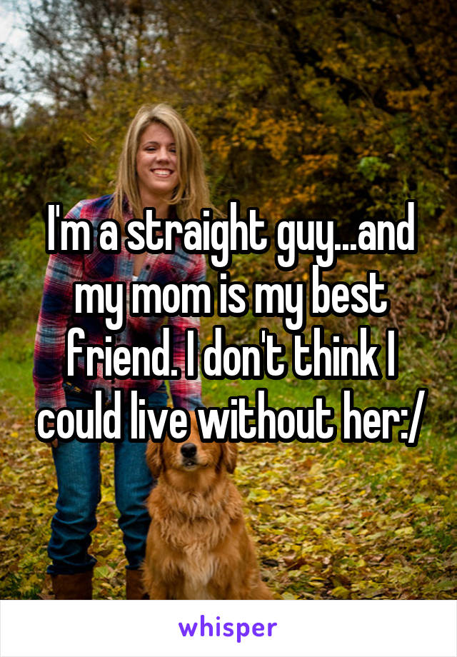 I'm a straight guy...and my mom is my best friend. I don't think I could live without her:/