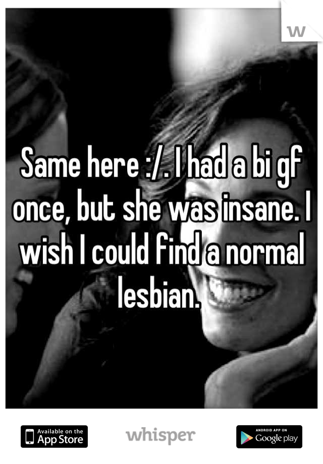 Same here :/. I had a bi gf once, but she was insane. I wish I could find a normal lesbian. 