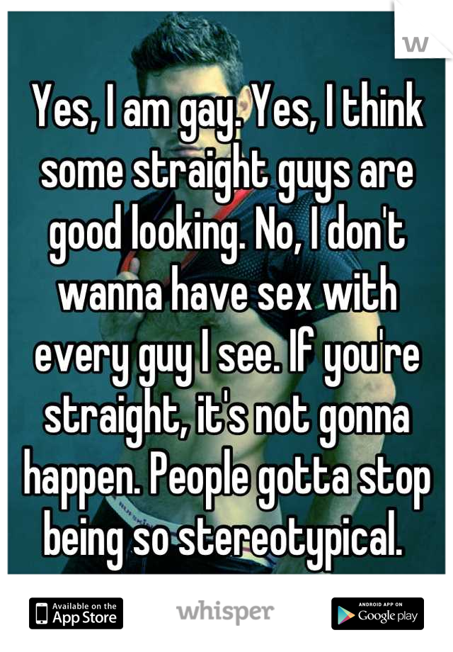 Yes, I am gay. Yes, I think some straight guys are good looking. No, I don't wanna have sex with every guy I see. If you're straight, it's not gonna happen. People gotta stop being so stereotypical. 