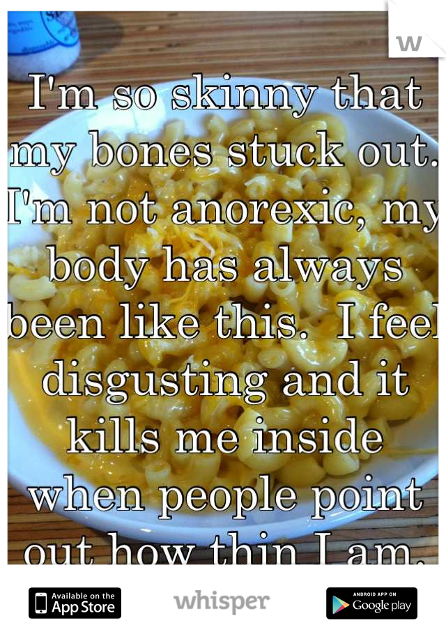 I'm so skinny that my bones stuck out.  I'm not anorexic, my body has always been like this.  I feel disgusting and it kills me inside when people point out how thin I am.