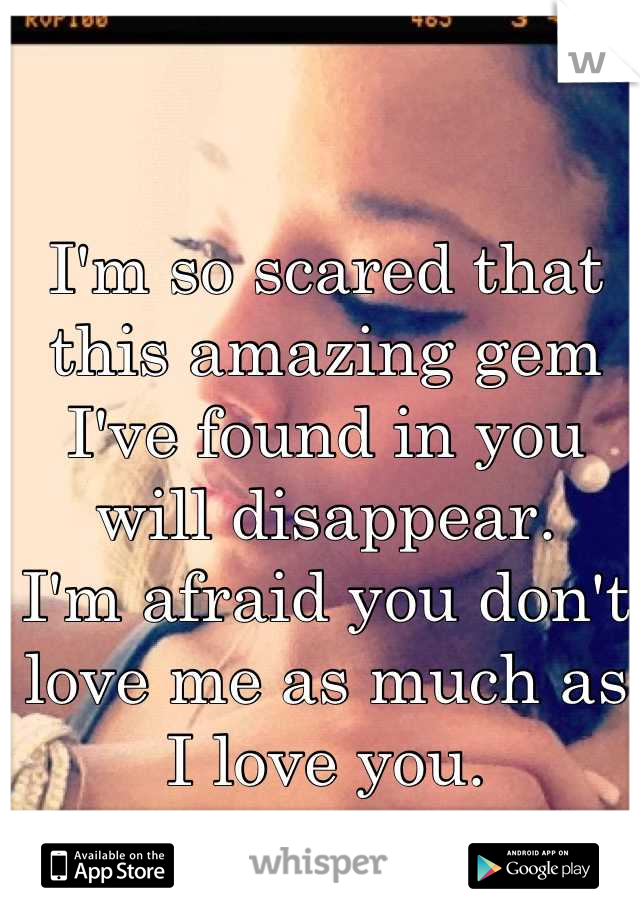 I'm so scared that this amazing gem I've found in you will disappear. 
I'm afraid you don't love me as much as I love you.