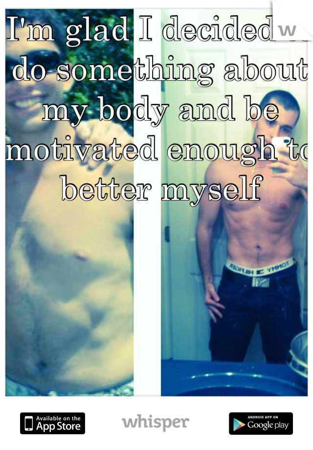 I'm glad I decided to do something about my body and be motivated enough to better myself