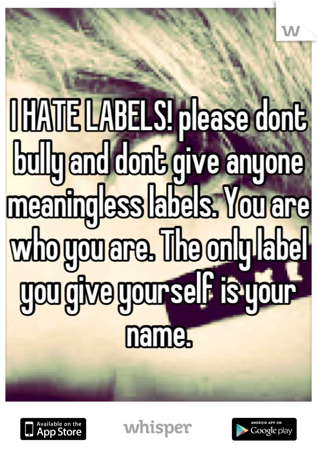 I HATE LABELS! please dont bully and dont give anyone meaningless labels. You are who you are. The only label you give yourself is your name.