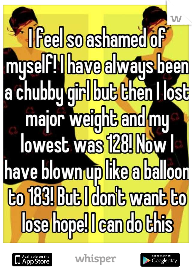 I feel so ashamed of myself! I have always been a chubby girl but then I lost major weight and my lowest was 128! Now I have blown up like a balloon to 183! But I don't want to lose hope! I can do this