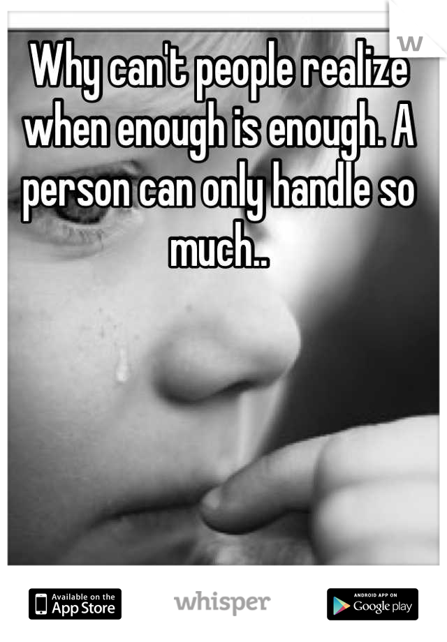 Why can't people realize when enough is enough. A person can only handle so much..