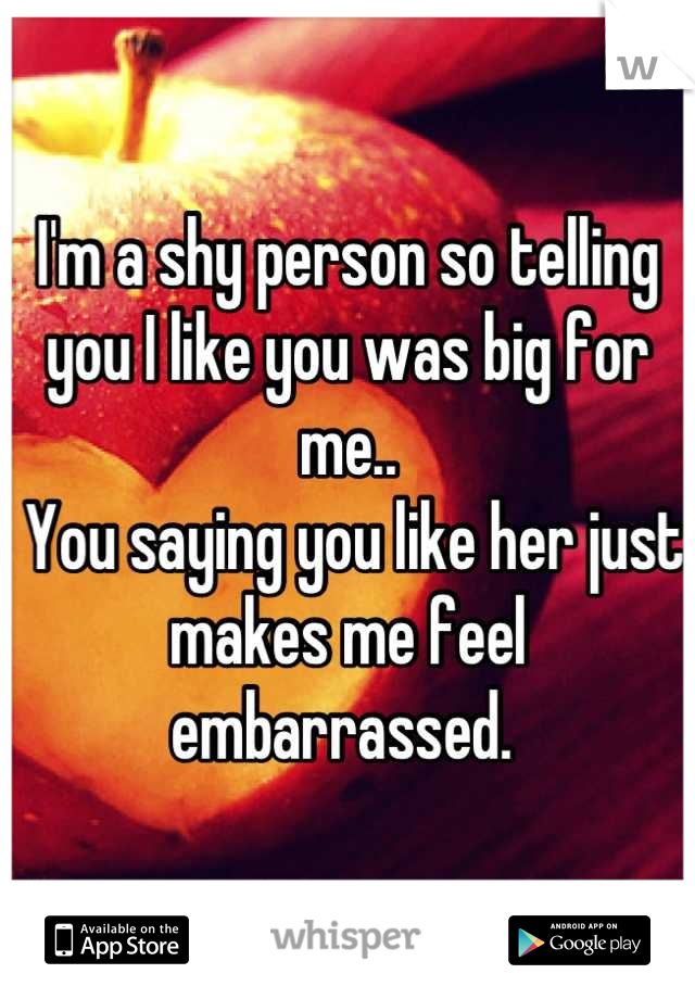 I'm a shy person so telling you I like you was big for me..
 You saying you like her just makes me feel embarrassed. 