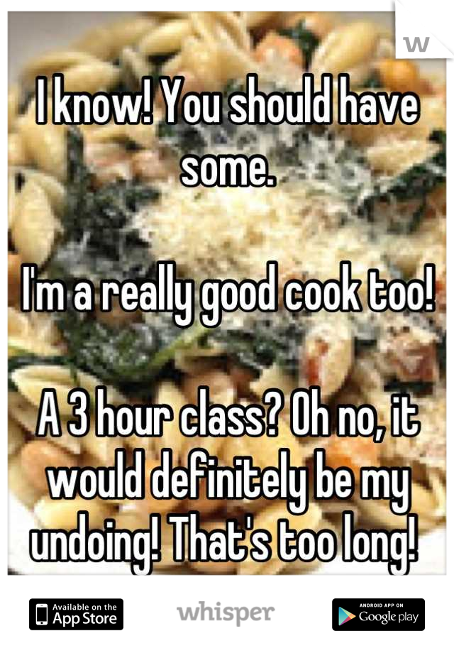 I know! You should have some. 

I'm a really good cook too! 

A 3 hour class? Oh no, it would definitely be my undoing! That's too long! 