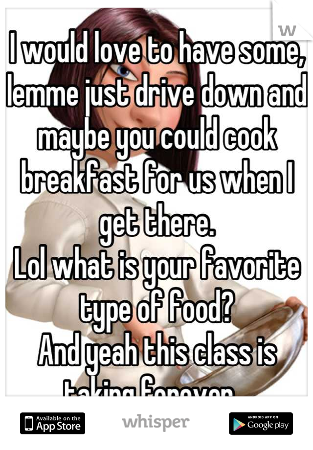 I would love to have some, lemme just drive down and maybe you could cook breakfast for us when I get there.
Lol what is your favorite type of food?
And yeah this class is taking forever...