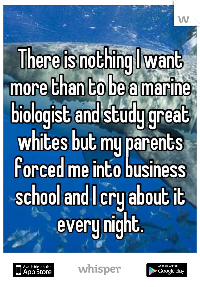 There is nothing I want more than to be a marine biologist and study great whites but my parents forced me into business school and I cry about it every night.