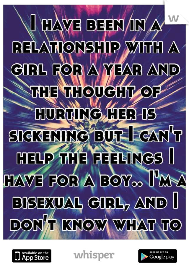 I have been in a relationship with a girl for a year and the thought of hurting her is sickening but I can't help the feelings I have for a boy.. I'm a bisexual girl, and I don't know what to do 