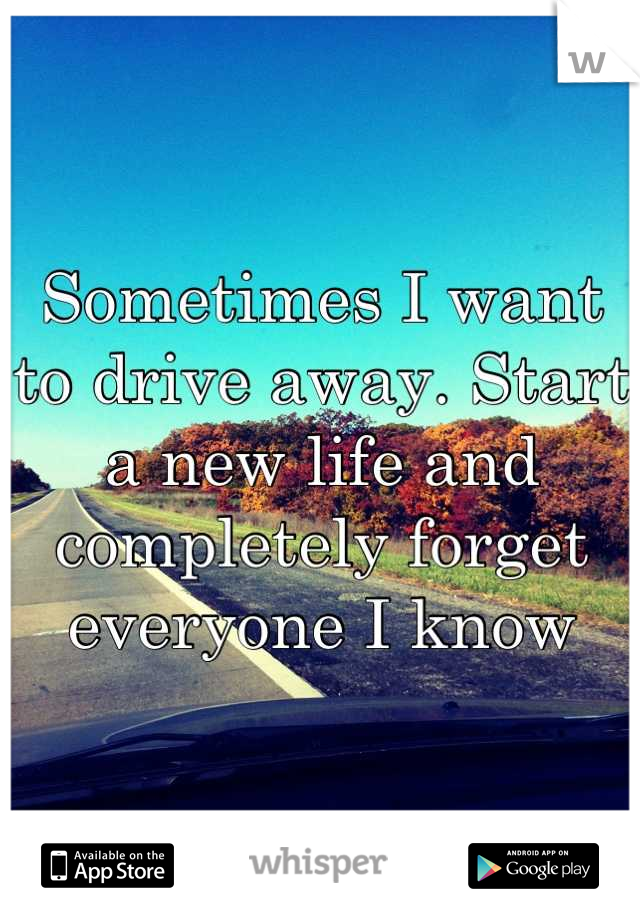 Sometimes I want to drive away. Start a new life and completely forget everyone I know