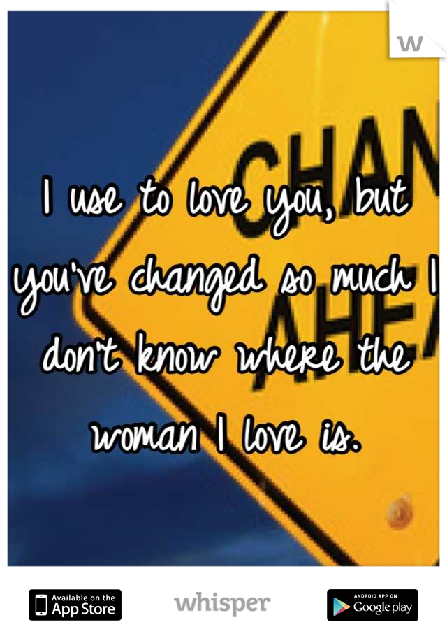 I use to love you, but you've changed so much I don't know where the woman I love is.