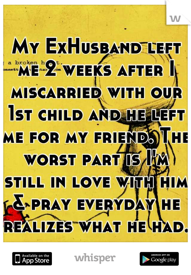 My ExHusband left me 2 weeks after I miscarried with our 1st child and he left me for my friend. The worst part is I'm still in love with him & pray everyday he realizes what he had. 