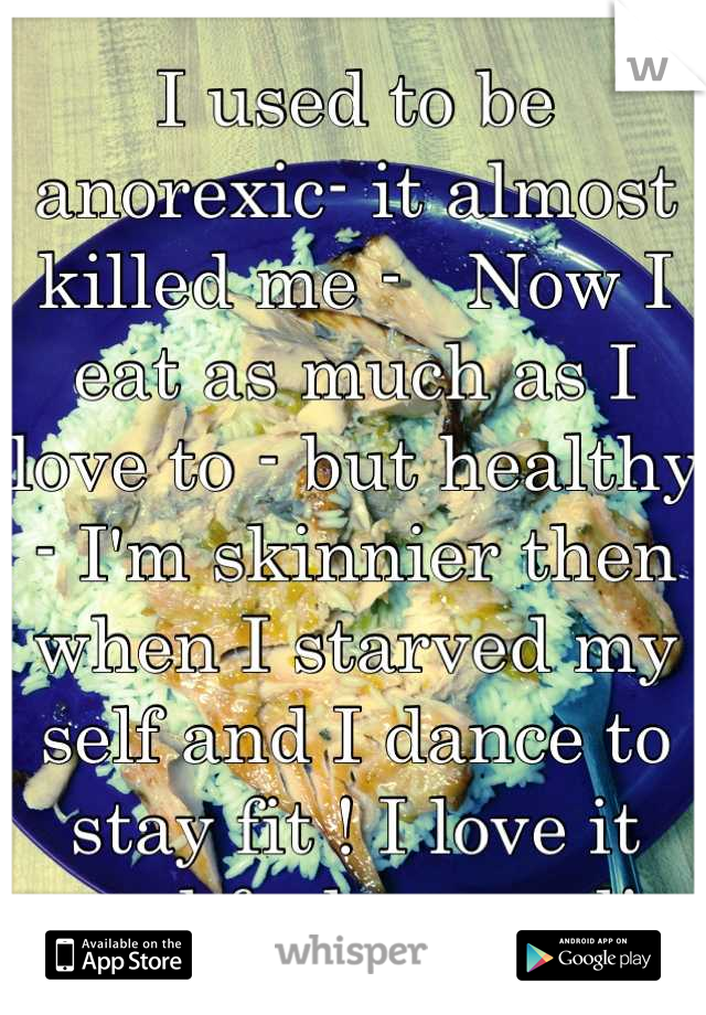 I used to be anorexic- it almost killed me -   Now I eat as much as I love to - but healthy - I'm skinnier then when I starved my self and I dance to stay fit ! I love it and feel so good!