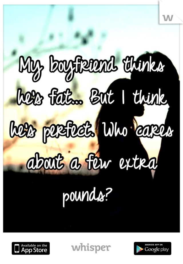 My boyfriend thinks he's fat... But I think he's perfect. Who cares about a few extra pounds? 