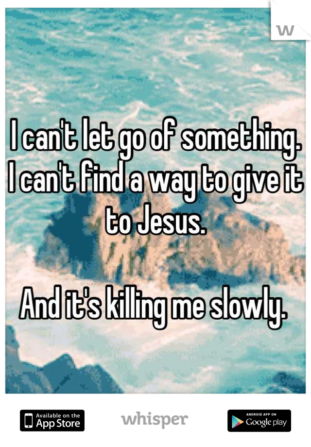 I can't let go of something. 
I can't find a way to give it to Jesus. 

And it's killing me slowly. 
