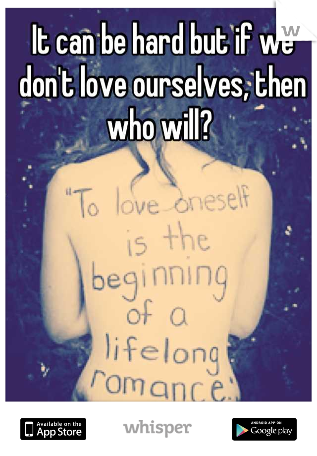 It can be hard but if we don't love ourselves, then who will? 