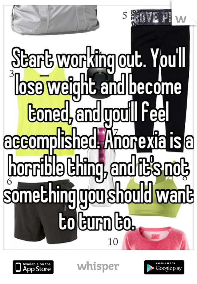 Start working out. You'll lose weight and become toned, and you'll feel accomplished. Anorexia is a horrible thing, and it's not something you should want to turn to. 