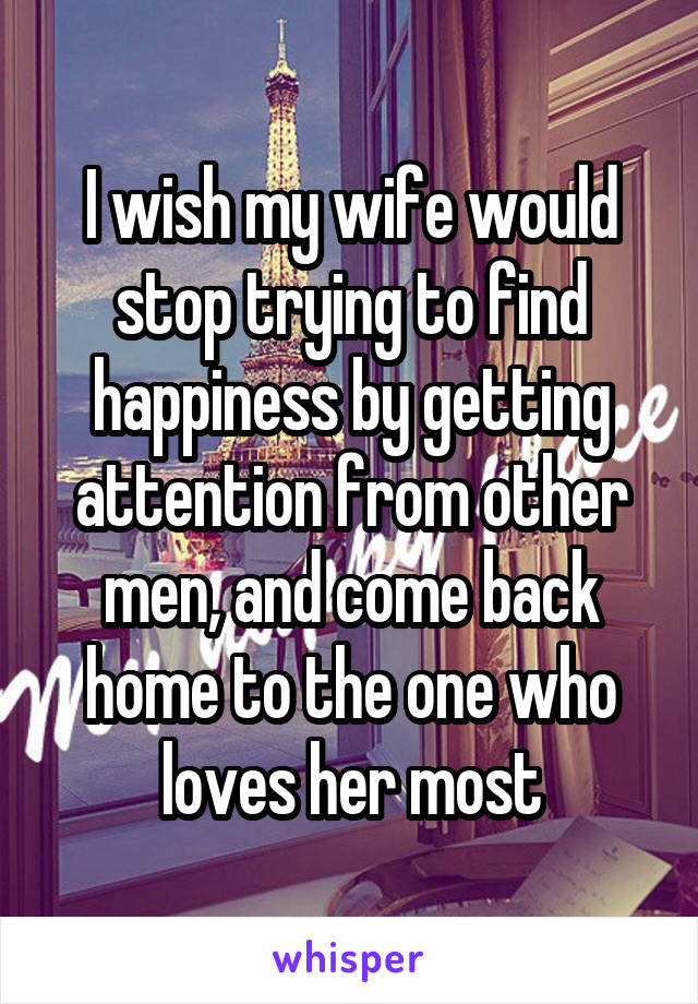 I wish my wife would stop trying to find happiness by getting attention from other men, and come back home to the one who loves her most