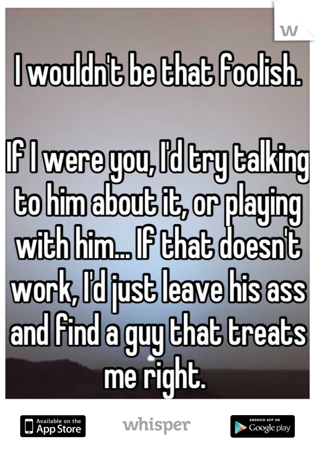 I wouldn't be that foolish.

If I were you, I'd try talking to him about it, or playing with him... If that doesn't work, I'd just leave his ass and find a guy that treats me right. 