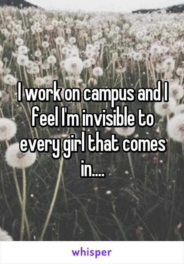 I work on campus and I feel I'm invisible to every girl that comes in....