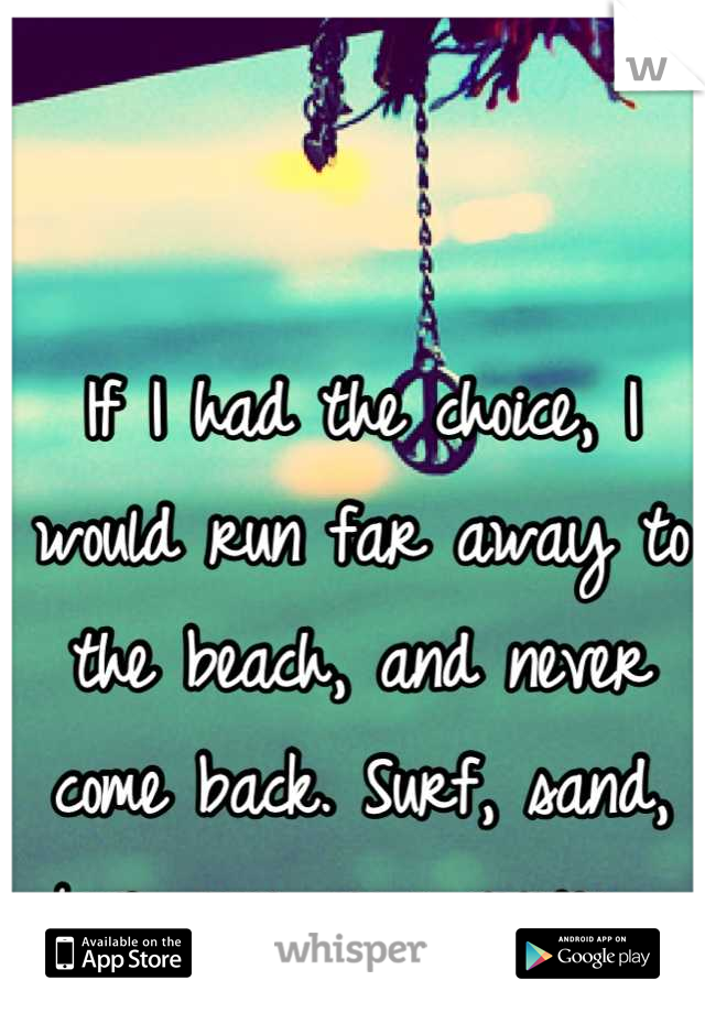 If I had the choice, I would run far away to the beach, and never come back. Surf, sand, love, sun, no worries. 