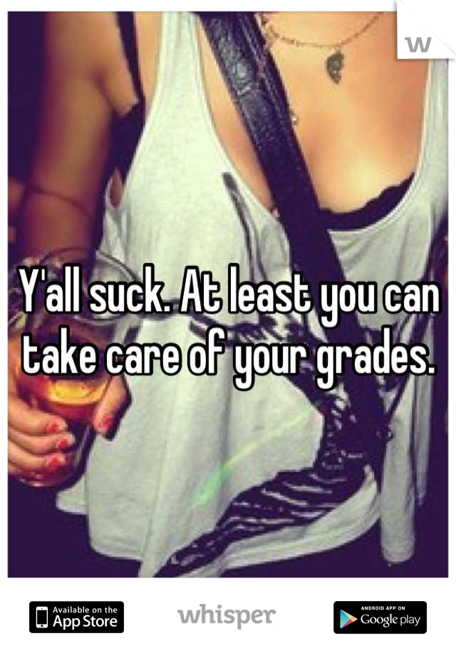 Y'all suck. At least you can take care of your grades.