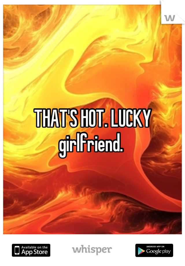 THAT'S HOT. LUCKY girlfriend. 