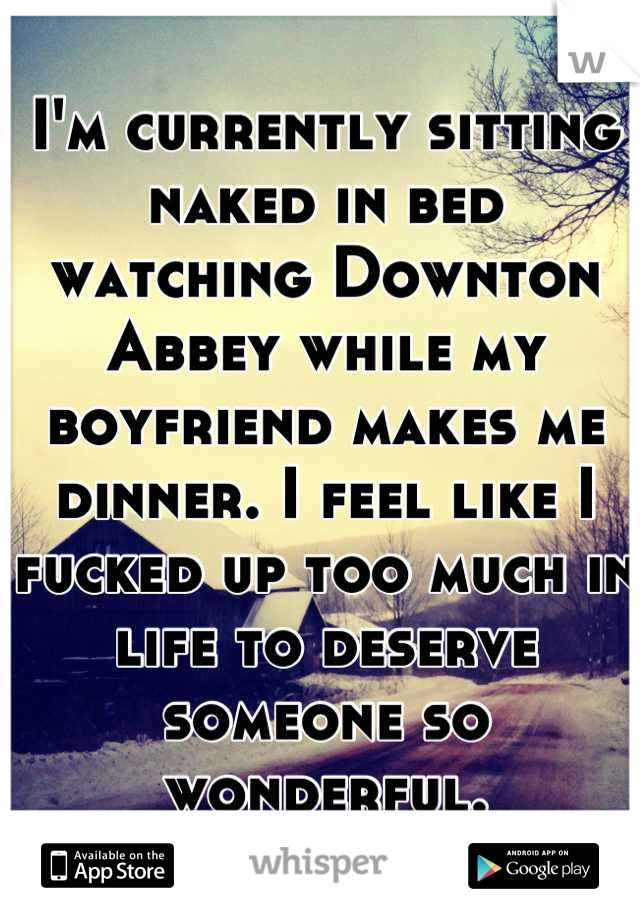 I'm currently sitting naked in bed watching Downton Abbey while my boyfriend makes me dinner. I feel like I fucked up too much in life to deserve someone so wonderful.