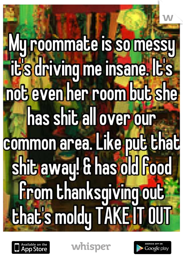 My roommate is so messy it's driving me insane. It's not even her room but she has shit all over our common area. Like put that shit away! & has old food from thanksgiving out that's moldy TAKE IT OUT