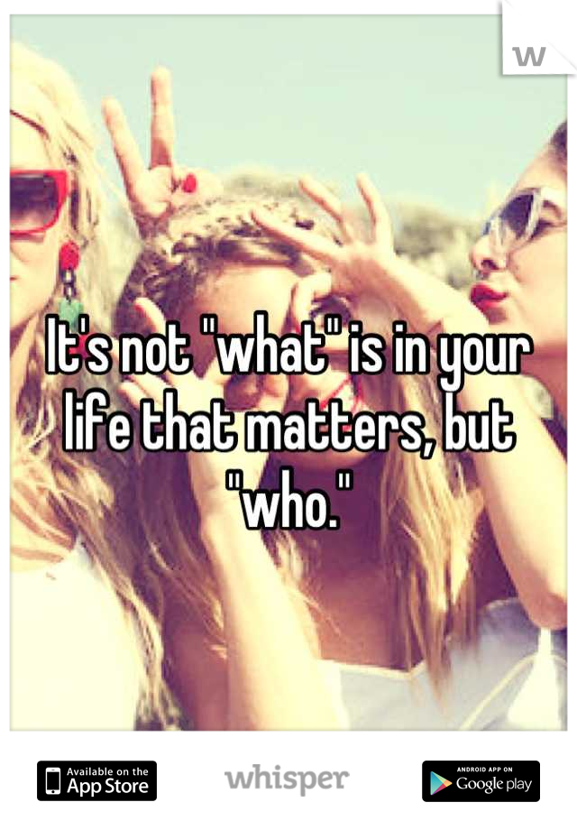 It's not "what" is in your life that matters, but "who."