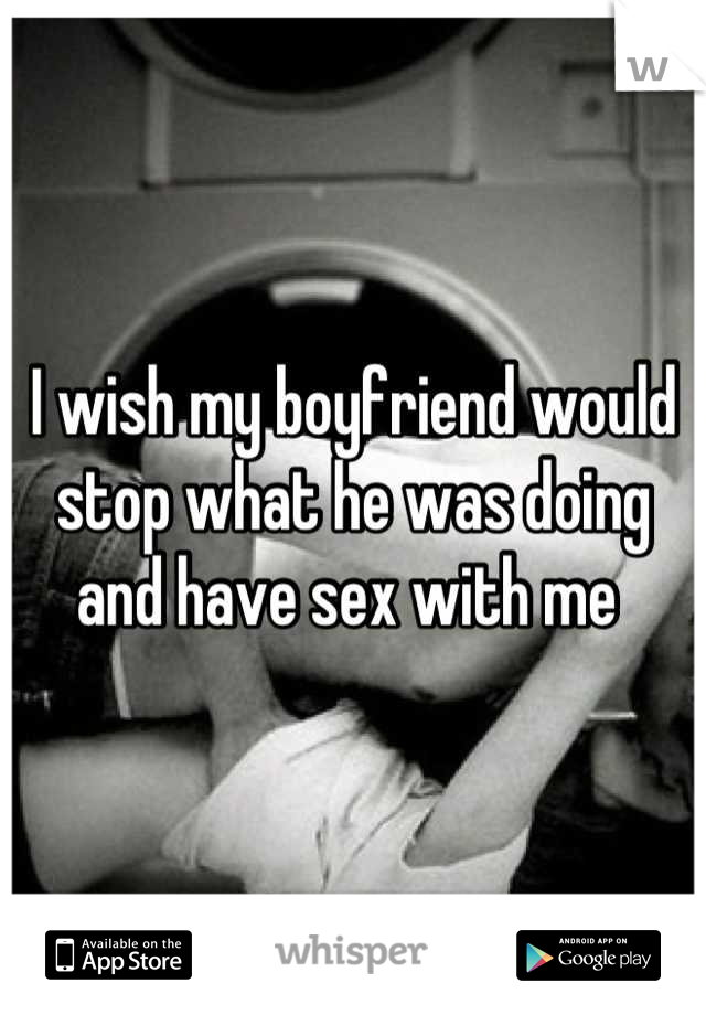 I wish my boyfriend would stop what he was doing and have sex with me 
