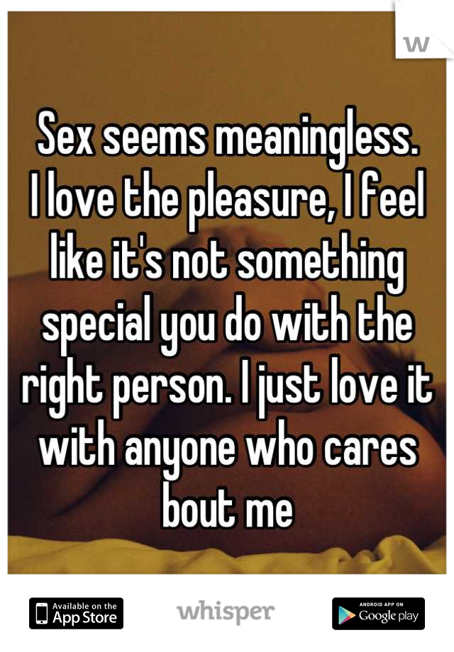 Sex seems meaningless.
I love the pleasure, I feel like it's not something special you do with the right person. I just love it with anyone who cares bout me