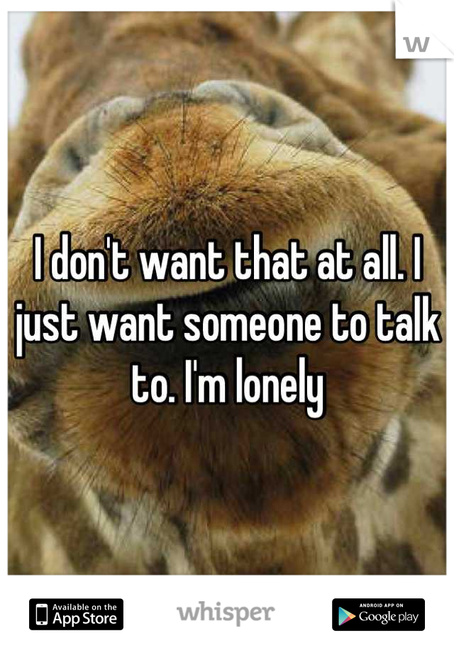 I don't want that at all. I just want someone to talk to. I'm lonely