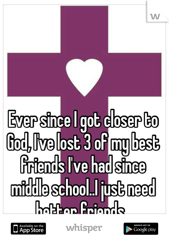 Ever since I got closer to God, I've lost 3 of my best friends I've had since middle school..I just need better friends. 