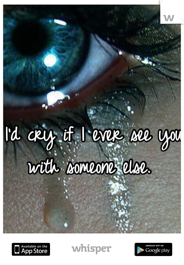 I'd cry if I ever see you with someone else. 
