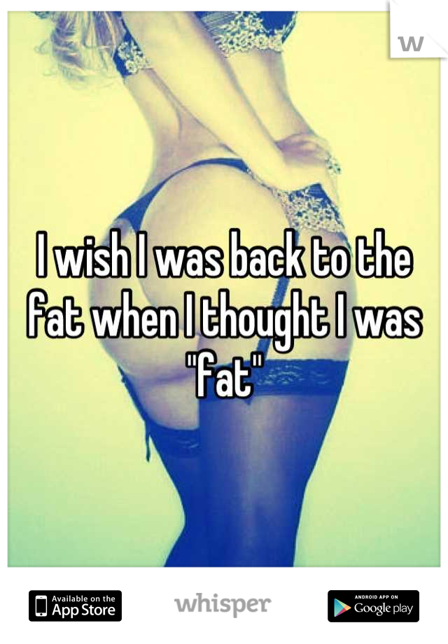 I wish I was back to the fat when I thought I was "fat"