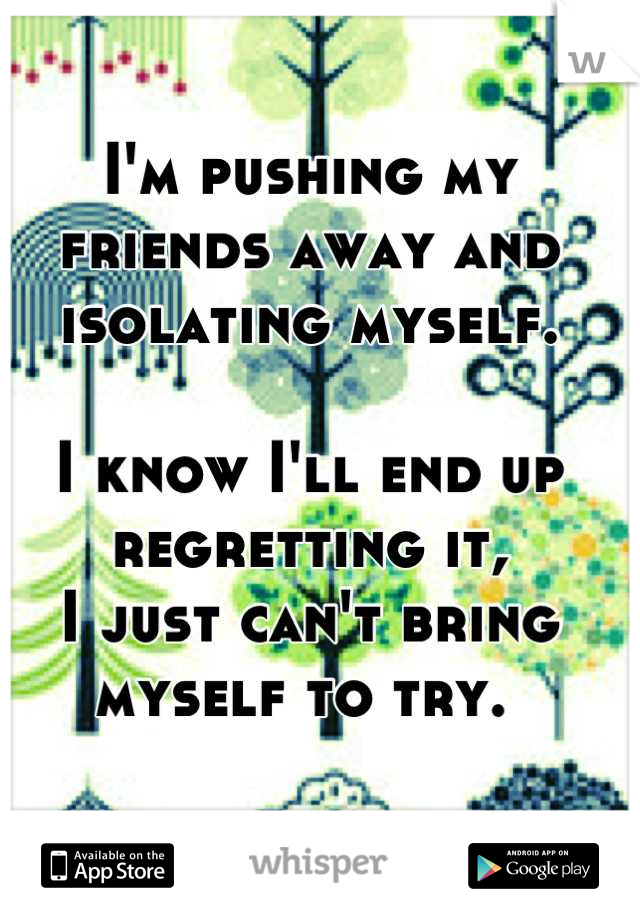 I'm pushing my friends away and isolating myself. 

I know I'll end up regretting it, 
I just can't bring myself to try. 
