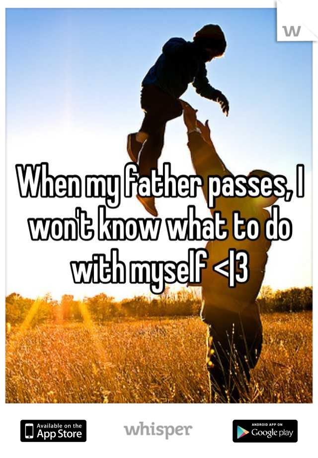 When my father passes, I won't know what to do with myself <|3