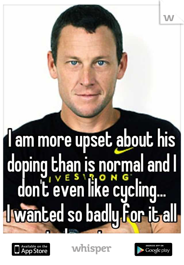 I am more upset about his doping than is normal and I don't even like cycling...
I wanted so badly for it all to be untrue...