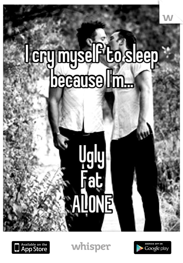 I cry myself to sleep because I'm...


Ugly
Fat
ALONE