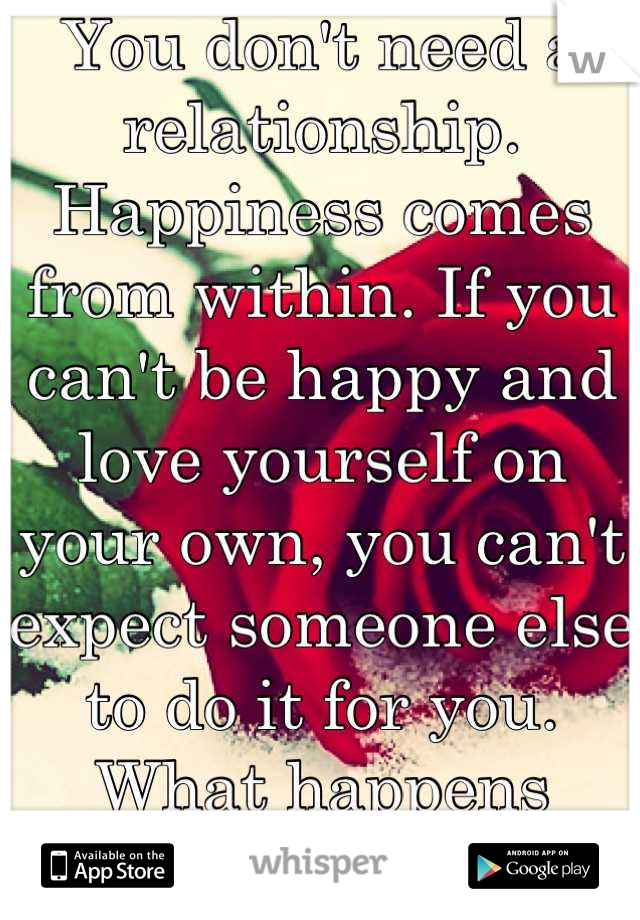 You don't need a relationship. Happiness comes from within. If you can't be happy and love yourself on your own, you can't expect someone else to do it for you. What happens when you break up? Broken. 