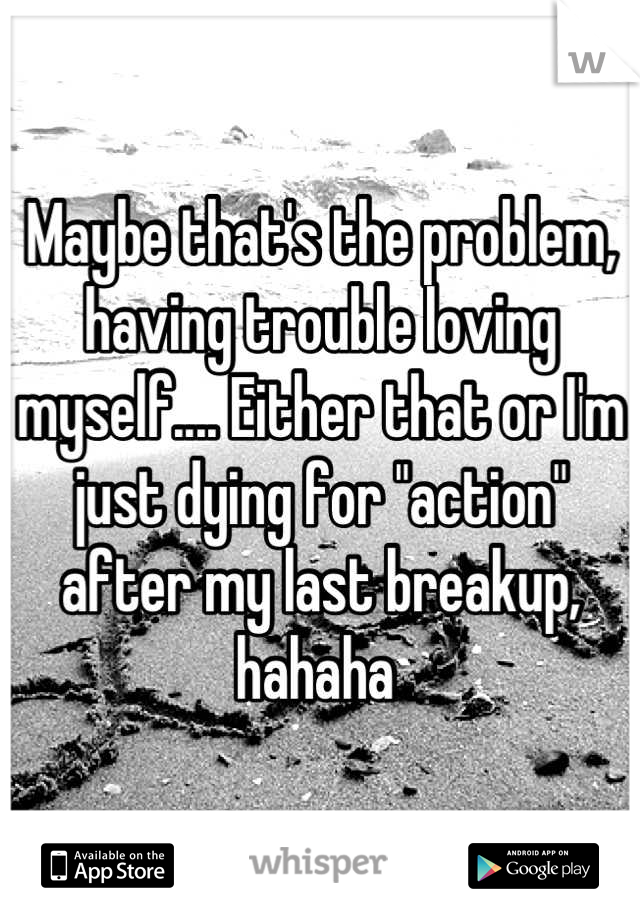 Maybe that's the problem, having trouble loving myself.... Either that or I'm just dying for "action" after my last breakup, hahaha 