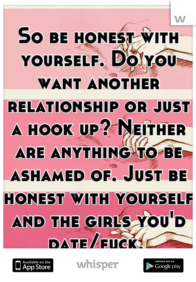 So be honest with yourself. Do you want another relationship or just a hook up? Neither are anything to be ashamed of. Just be honest with yourself and the girls you'd date/fuck. 