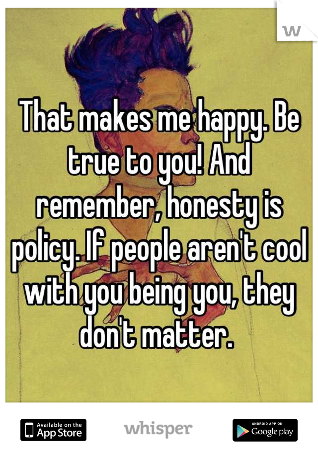 That makes me happy. Be true to you! And remember, honesty is policy. If people aren't cool with you being you, they don't matter. 