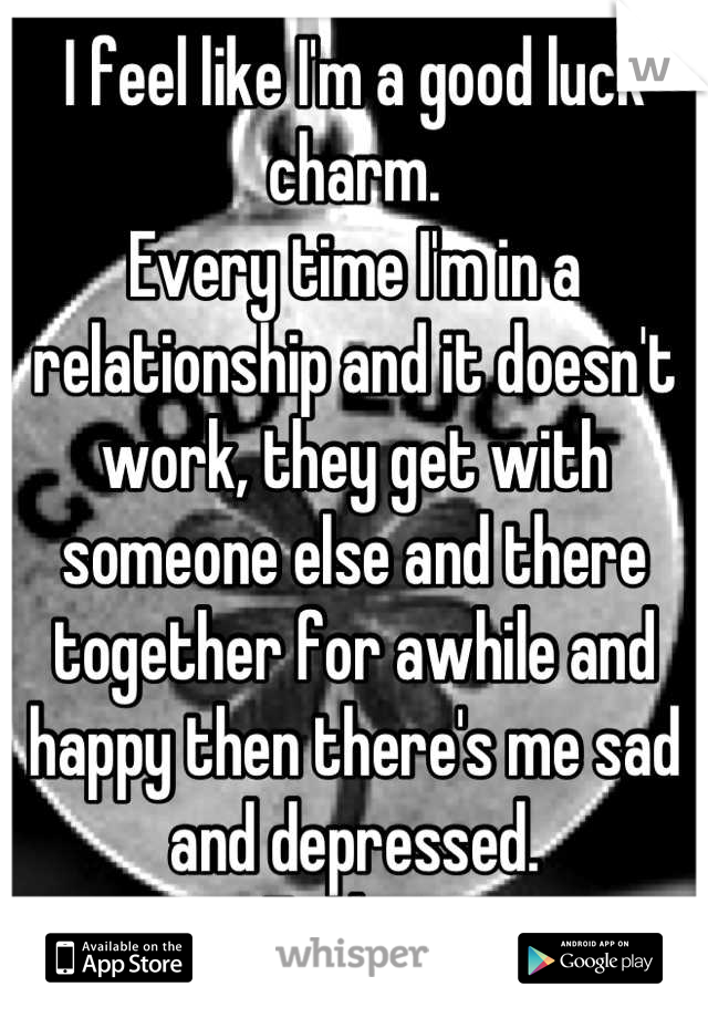I feel like I'm a good luck charm.
Every time I'm in a relationship and it doesn't work, they get with someone else and there together for awhile and happy then there's me sad and depressed. 
Fuck it.
