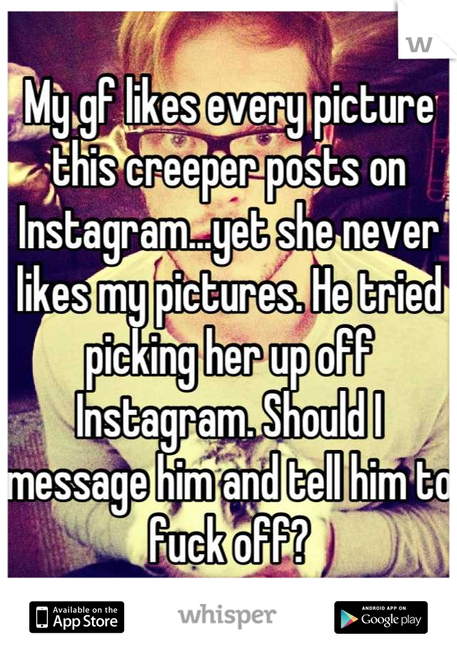 My gf likes every picture this creeper posts on Instagram...yet she never likes my pictures. He tried picking her up off Instagram. Should I message him and tell him to fuck off?