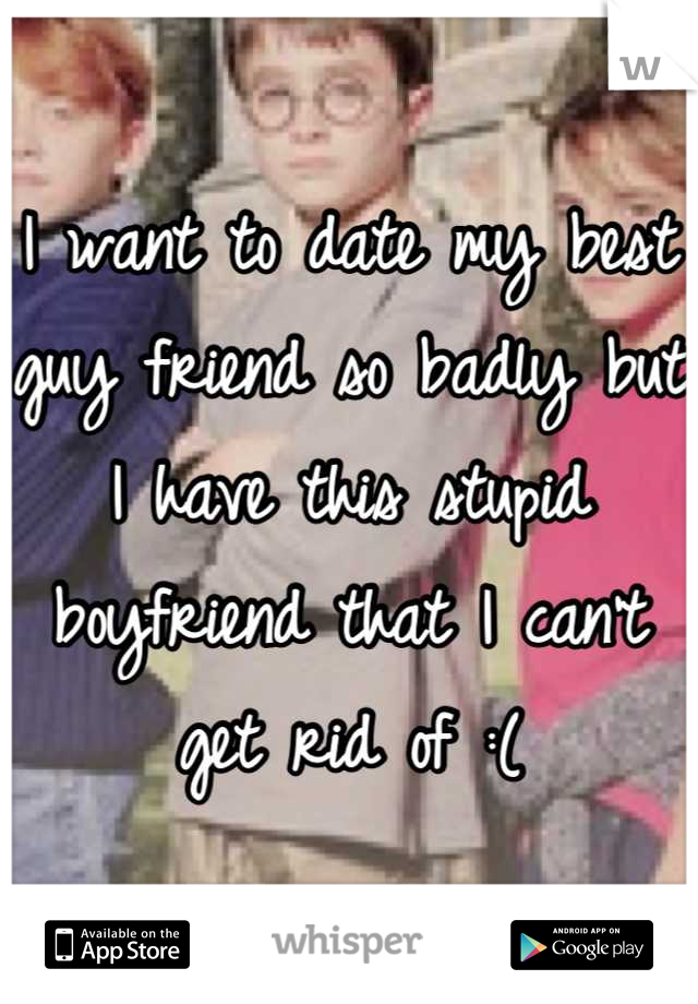 I want to date my best guy friend so badly but I have this stupid boyfriend that I can't get rid of :(